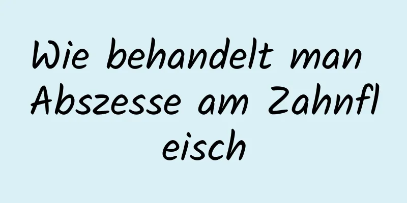 Wie behandelt man Abszesse am Zahnfleisch