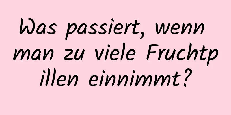 Was passiert, wenn man zu viele Fruchtpillen einnimmt?