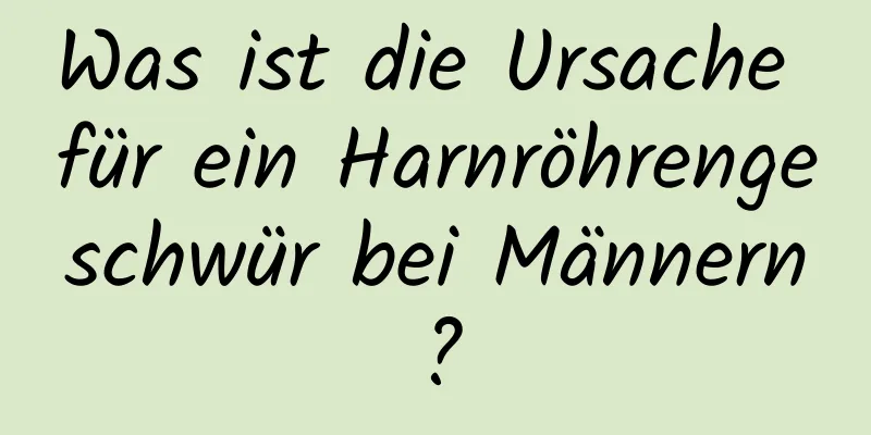 Was ist die Ursache für ein Harnröhrengeschwür bei Männern?