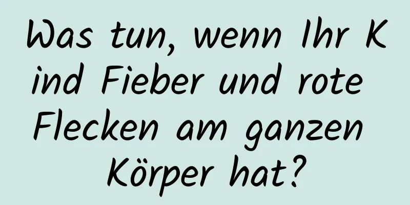 Was tun, wenn Ihr Kind Fieber und rote Flecken am ganzen Körper hat?