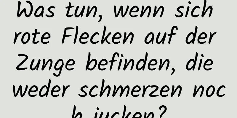 Was tun, wenn sich rote Flecken auf der Zunge befinden, die weder schmerzen noch jucken?