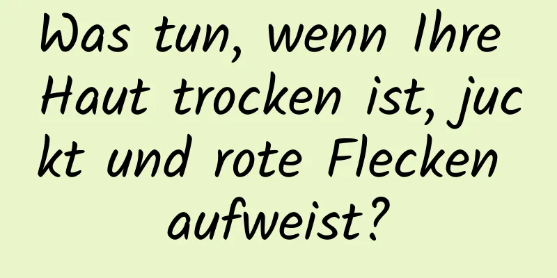 Was tun, wenn Ihre Haut trocken ist, juckt und rote Flecken aufweist?