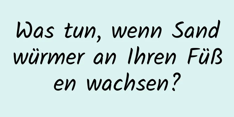 Was tun, wenn Sandwürmer an Ihren Füßen wachsen?