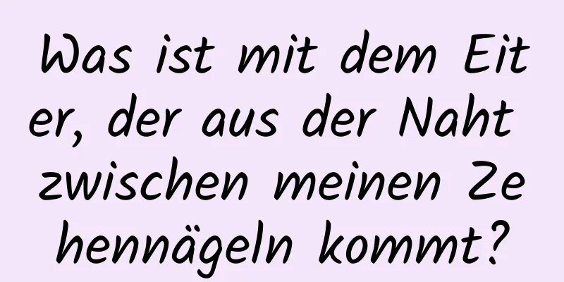 Was ist mit dem Eiter, der aus der Naht zwischen meinen Zehennägeln kommt?