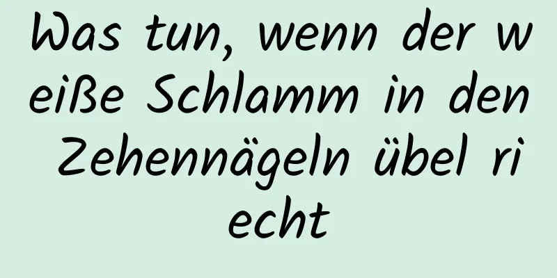 Was tun, wenn der weiße Schlamm in den Zehennägeln übel riecht