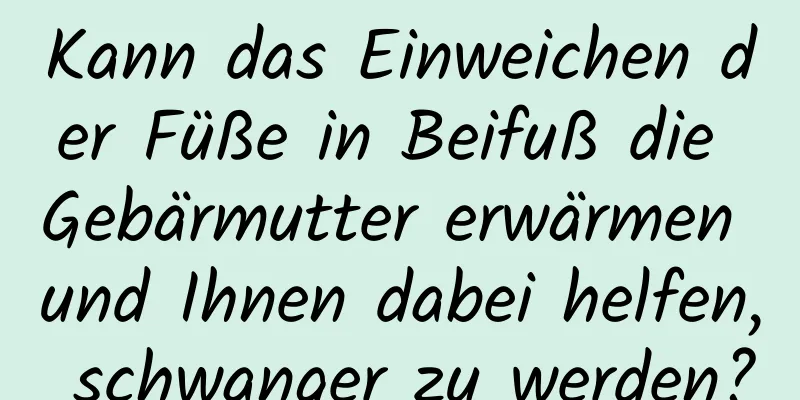 Kann das Einweichen der Füße in Beifuß die Gebärmutter erwärmen und Ihnen dabei helfen, schwanger zu werden?