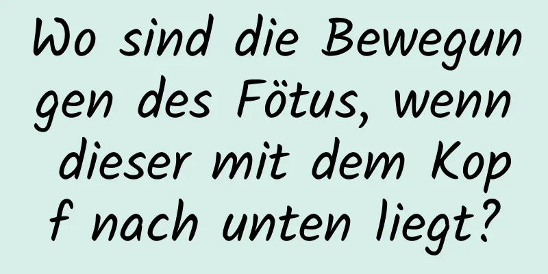 Wo sind die Bewegungen des Fötus, wenn dieser mit dem Kopf nach unten liegt?