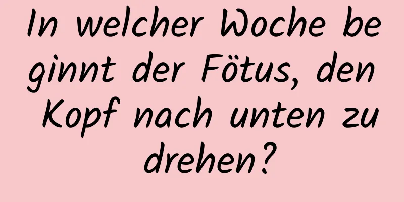 In welcher Woche beginnt der Fötus, den Kopf nach unten zu drehen?