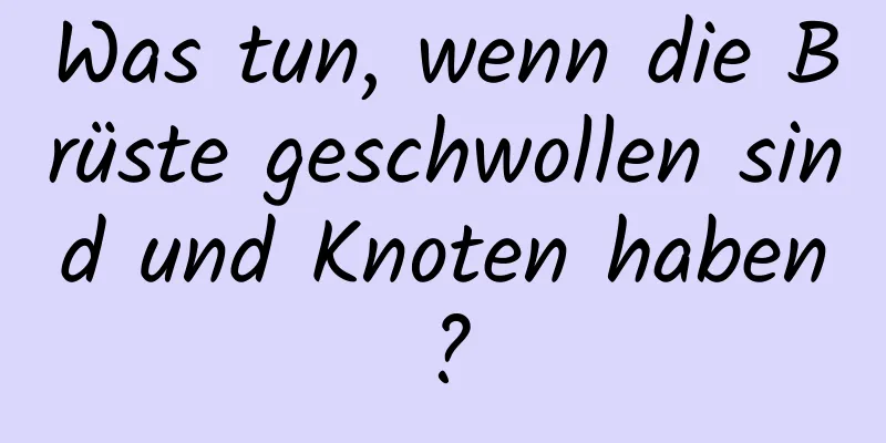 Was tun, wenn die Brüste geschwollen sind und Knoten haben?