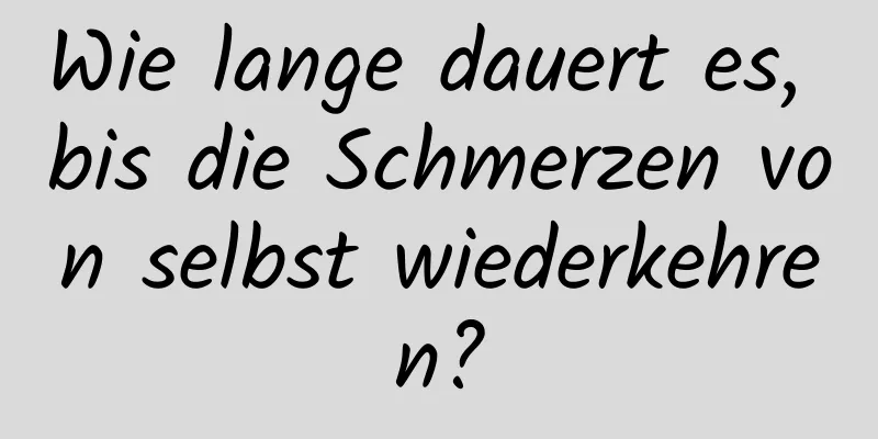 Wie lange dauert es, bis die Schmerzen von selbst wiederkehren?