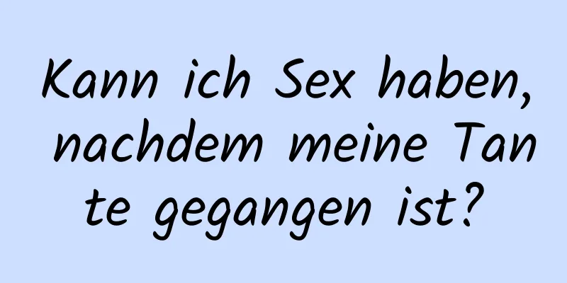 Kann ich Sex haben, nachdem meine Tante gegangen ist?