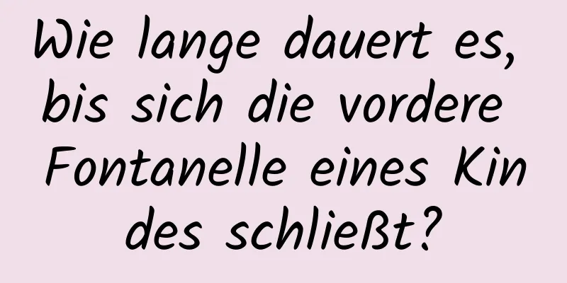 Wie lange dauert es, bis sich die vordere Fontanelle eines Kindes schließt?