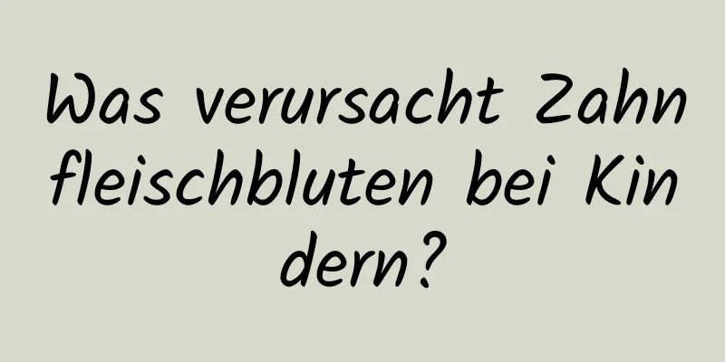 Was verursacht Zahnfleischbluten bei Kindern?