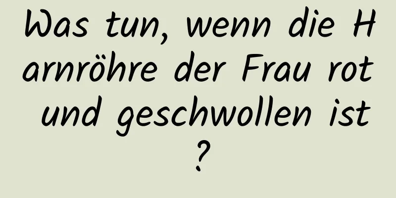 Was tun, wenn die Harnröhre der Frau rot und geschwollen ist?