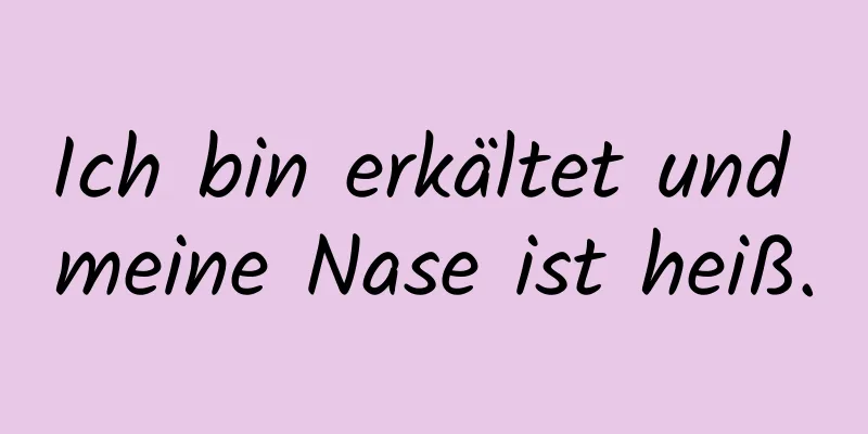 Ich bin erkältet und meine Nase ist heiß.