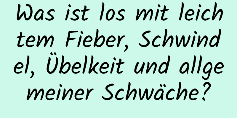 Was ist los mit leichtem Fieber, Schwindel, Übelkeit und allgemeiner Schwäche?