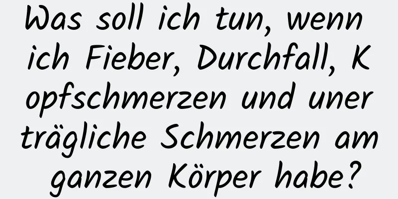 Was soll ich tun, wenn ich Fieber, Durchfall, Kopfschmerzen und unerträgliche Schmerzen am ganzen Körper habe?