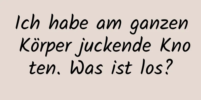 Ich habe am ganzen Körper juckende Knoten. Was ist los?