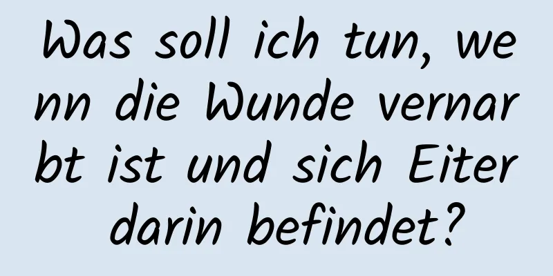 Was soll ich tun, wenn die Wunde vernarbt ist und sich Eiter darin befindet?