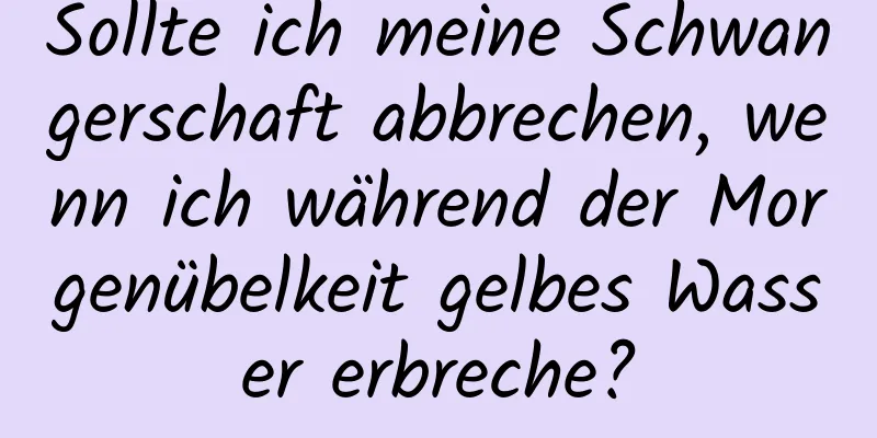 Sollte ich meine Schwangerschaft abbrechen, wenn ich während der Morgenübelkeit gelbes Wasser erbreche?