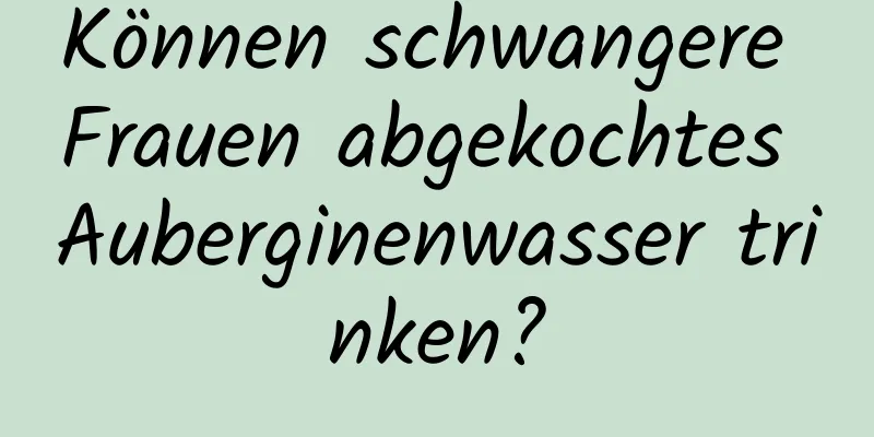 Können schwangere Frauen abgekochtes Auberginenwasser trinken?