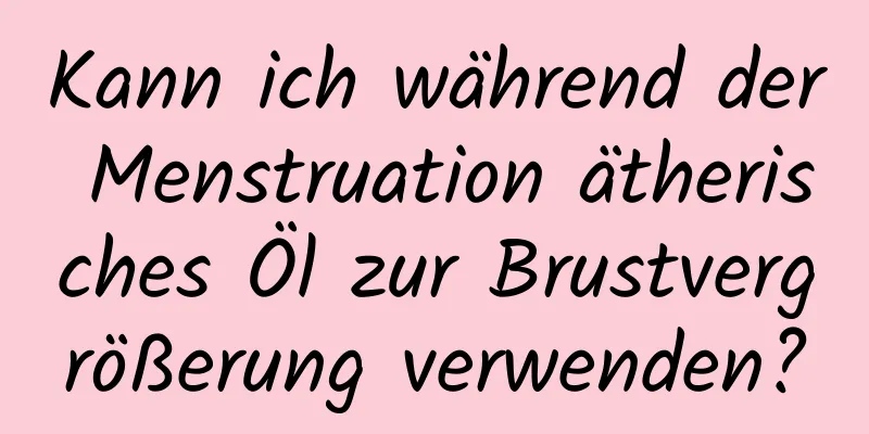 Kann ich während der Menstruation ätherisches Öl zur Brustvergrößerung verwenden?