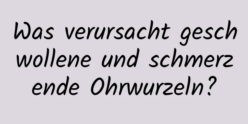 Was verursacht geschwollene und schmerzende Ohrwurzeln?