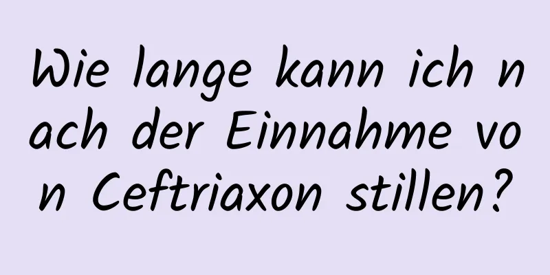 Wie lange kann ich nach der Einnahme von Ceftriaxon stillen?