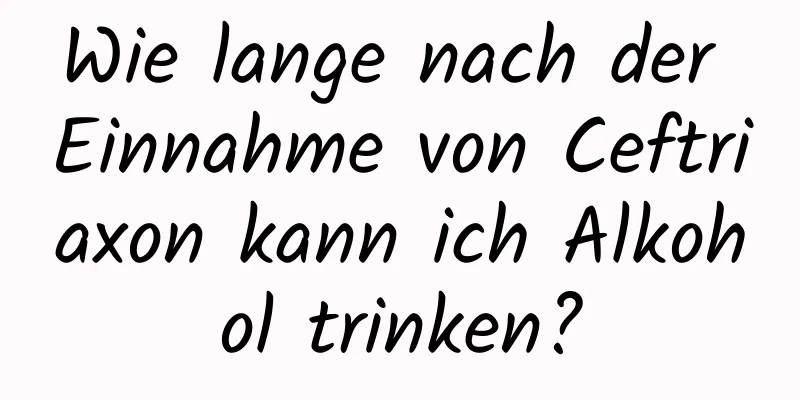 Wie lange nach der Einnahme von Ceftriaxon kann ich Alkohol trinken?