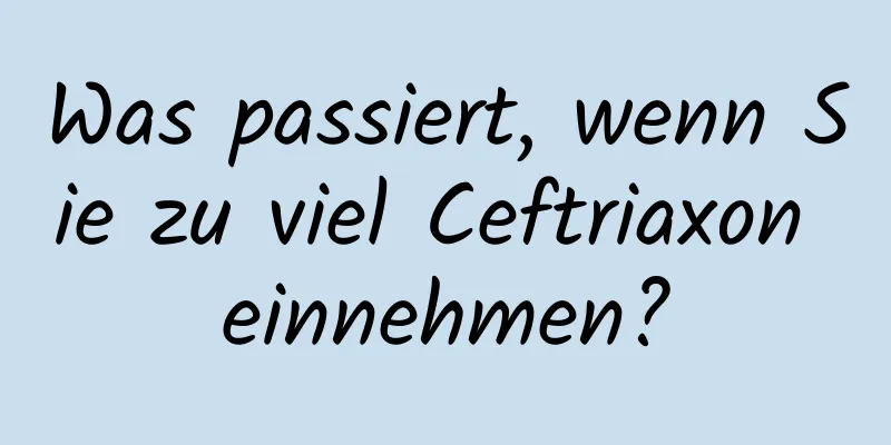 Was passiert, wenn Sie zu viel Ceftriaxon einnehmen?