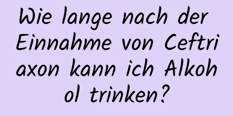 Wie lange nach der Einnahme von Ceftriaxon kann ich Alkohol trinken?