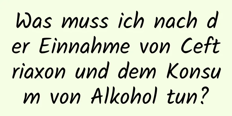 Was muss ich nach der Einnahme von Ceftriaxon und dem Konsum von Alkohol tun?