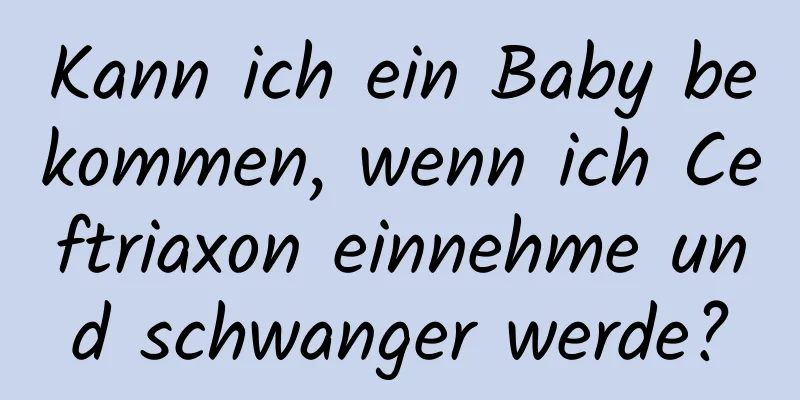 Kann ich ein Baby bekommen, wenn ich Ceftriaxon einnehme und schwanger werde?