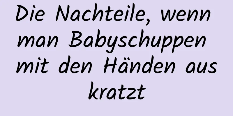 Die Nachteile, wenn man Babyschuppen mit den Händen auskratzt