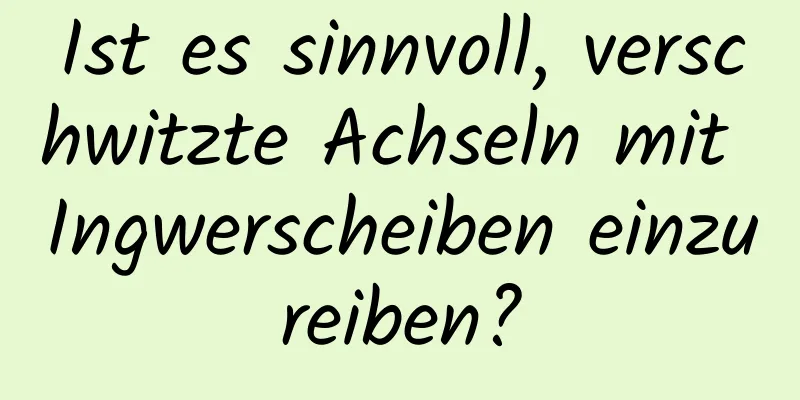 Ist es sinnvoll, verschwitzte Achseln mit Ingwerscheiben einzureiben?