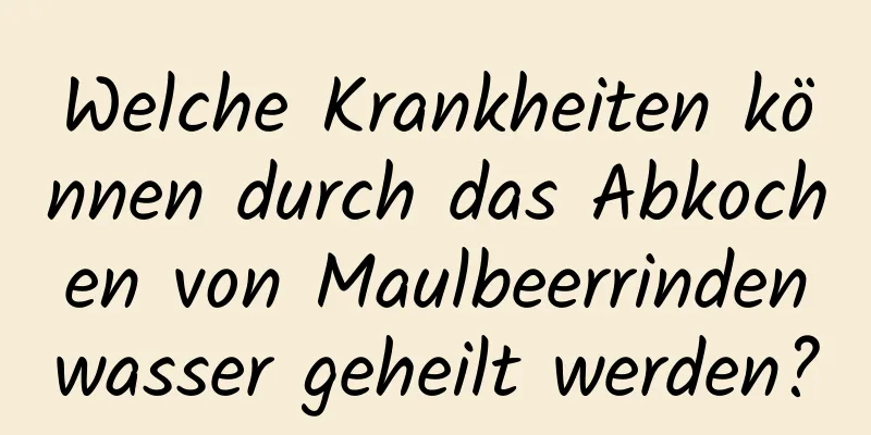 Welche Krankheiten können durch das Abkochen von Maulbeerrindenwasser geheilt werden?