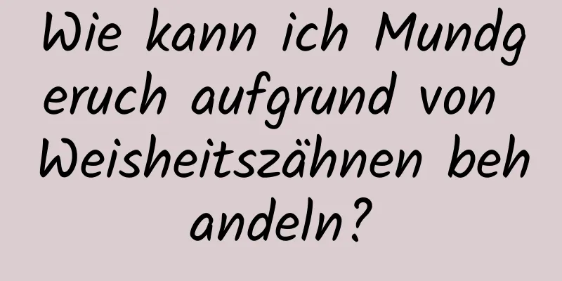 Wie kann ich Mundgeruch aufgrund von Weisheitszähnen behandeln?