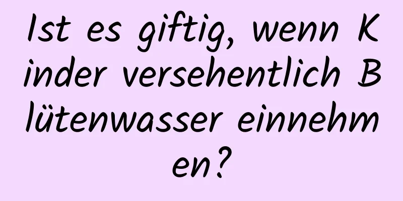 Ist es giftig, wenn Kinder versehentlich Blütenwasser einnehmen?