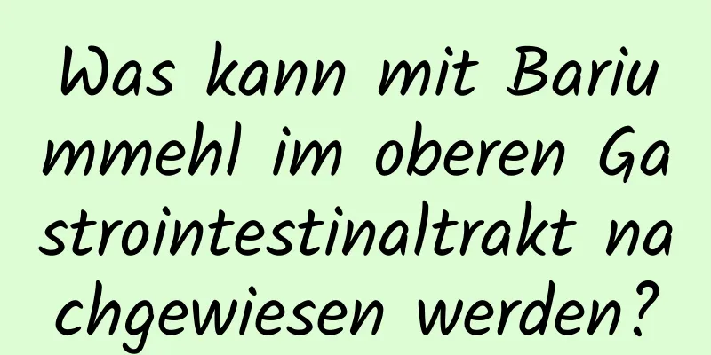 Was kann mit Bariummehl im oberen Gastrointestinaltrakt nachgewiesen werden?