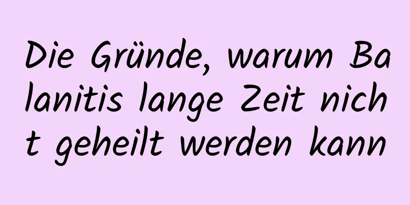 Die Gründe, warum Balanitis lange Zeit nicht geheilt werden kann