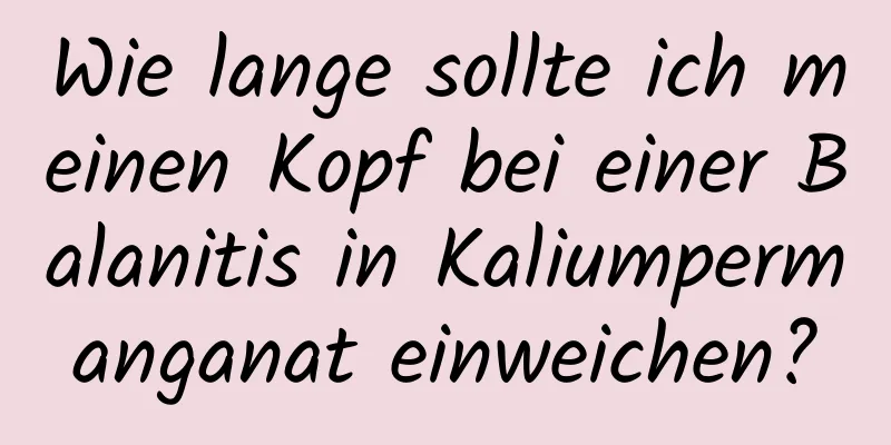 Wie lange sollte ich meinen Kopf bei einer Balanitis in Kaliumpermanganat einweichen?