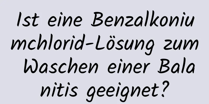 Ist eine Benzalkoniumchlorid-Lösung zum Waschen einer Balanitis geeignet?