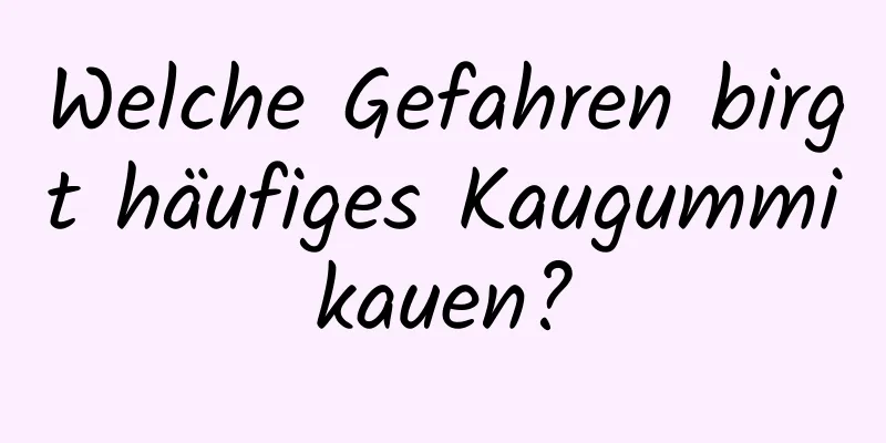 Welche Gefahren birgt häufiges Kaugummikauen?