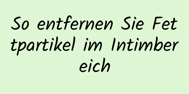 So entfernen Sie Fettpartikel im Intimbereich