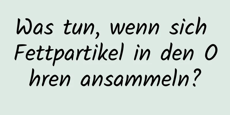 Was tun, wenn sich Fettpartikel in den Ohren ansammeln?