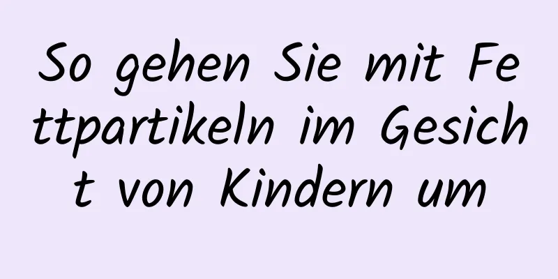 So gehen Sie mit Fettpartikeln im Gesicht von Kindern um