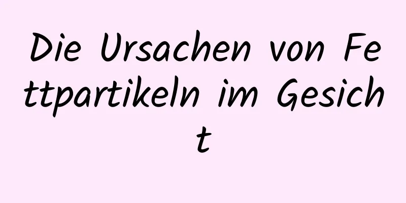 Die Ursachen von Fettpartikeln im Gesicht