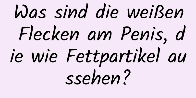 Was sind die weißen Flecken am Penis, die wie Fettpartikel aussehen?