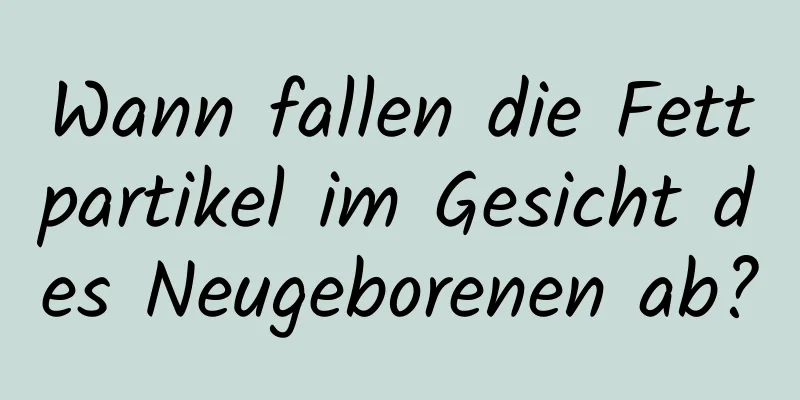 Wann fallen die Fettpartikel im Gesicht des Neugeborenen ab?