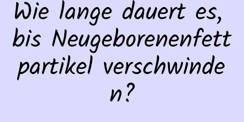 Wie lange dauert es, bis Neugeborenenfettpartikel verschwinden?